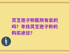 灵芝孢子粉医院有卖的吗？寻找灵芝孢子粉的购买途径？