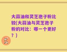 大蒜油和灵芝孢子粉比较(大蒜油与灵芝孢子粉的对比：哪一个更好？)