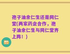 孢子油余仁生还是同仁堂(两家药企合作，孢子油余仁生与同仁堂齐上阵！)