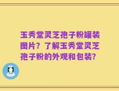 玉秀堂灵芝孢子粉罐装图片？了解玉秀堂灵芝孢子粉的外观和包装？