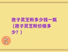 孢子灵芝粉多少钱一瓶 (孢子灵芝粉价格多少？)