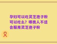 孕妇可以吃灵芝孢子粉可以吃么？哪类人不适合服用灵芝孢子粉