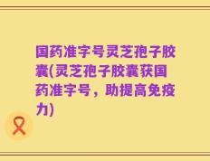 国药准字号灵芝孢子胶囊(灵芝孢子胶囊获国药准字号，助提高免疫力)