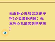 天王补心丸加灵芝孢子粉(心灵滋补利器：天王补心丸加灵芝孢子粉)