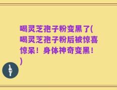 喝灵芝孢子粉变黑了(喝灵芝孢子粉后被惊喜惊呆！身体神奇变黑！)