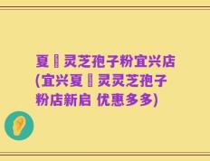 夏芃灵芝孢子粉宜兴店(宜兴夏芃灵灵芝孢子粉店新启 优惠多多)