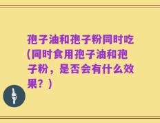 孢子油和孢子粉同时吃(同时食用孢子油和孢子粉，是否会有什么效果？)