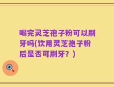 喝完灵芝孢子粉可以刷牙吗(饮用灵芝孢子粉后是否可刷牙？)