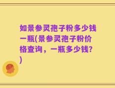 如景参灵孢子粉多少钱一瓶(景参灵孢子粉价格查询，一瓶多少钱？)