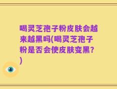 喝灵芝孢子粉皮肤会越来越黑吗(喝灵芝孢子粉是否会使皮肤变黑？)