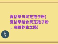 夏枯草与灵芝孢子粉(夏枯草结合灵芝孢子粉，决胜养生之路)