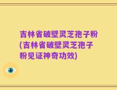 吉林省破壁灵芝孢子粉(吉林省破壁灵芝孢子粉见证神奇功效)