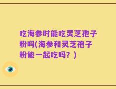 吃海参时能吃灵芝孢子粉吗(海参和灵芝孢子粉能一起吃吗？)