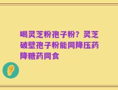 喝灵芝粉孢子粉？灵芝破壁孢子粉能同降压药降糖药同食