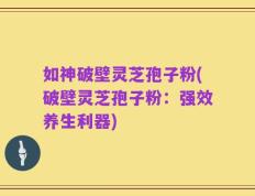 如神破壁灵芝孢子粉(破壁灵芝孢子粉：强效养生利器)