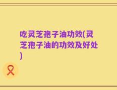 吃灵芝孢子油功效(灵芝孢子油的功效及好处)