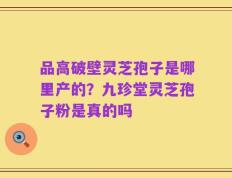 品高破壁灵芝孢子是哪里产的？九珍堂灵芝孢子粉是真的吗