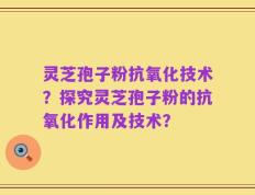 灵芝孢子粉抗氧化技术？探究灵芝孢子粉的抗氧化作用及技术？