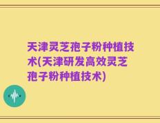 天津灵芝孢子粉种植技术(天津研发高效灵芝孢子粉种植技术)