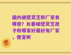 国内破壁灵芝粉厂家有哪些？长春破壁灵芝孢子粉哪家好最好有厂家，便宜啊