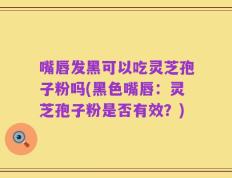 嘴唇发黑可以吃灵芝孢子粉吗(黑色嘴唇：灵芝孢子粉是否有效？)