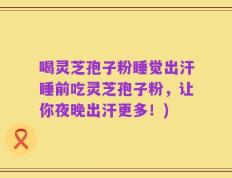 喝灵芝孢子粉睡觉出汗睡前吃灵芝孢子粉，让你夜晚出汗更多！)