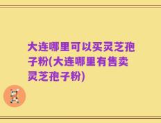 大连哪里可以买灵芝孢子粉(大连哪里有售卖灵芝孢子粉)