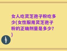 女人吃灵芝孢子粉吃多少(女性服用灵芝孢子粉的正确剂量是多少？)