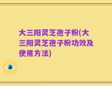 大三阳灵芝孢子粉(大三阳灵芝孢子粉功效及使用方法)