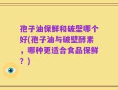 孢子油保鲜和破壁哪个好(孢子油与破壁酵素，哪种更适合食品保鲜？)