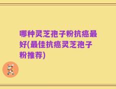 哪种灵芝孢子粉抗癌最好(最佳抗癌灵芝孢子粉推荐)