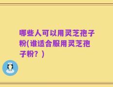哪些人可以用灵芝孢子粉(谁适合服用灵芝孢子粉？)
