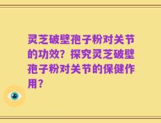 灵芝破壁孢子粉对关节的功效？探究灵芝破壁孢子粉对关节的保健作用？