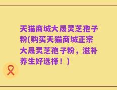 天猫商城大晟灵芝孢子粉(购买天猫商城正宗大晟灵芝孢子粉，滋补养生好选择！)