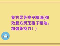 复方灵芝孢子精油(强效复方灵芝孢子精油，加强免疫力！)