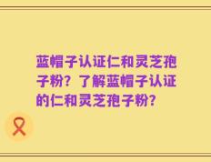 蓝帽子认证仁和灵芝孢子粉？了解蓝帽子认证的仁和灵芝孢子粉？
