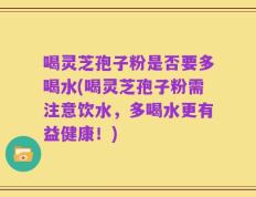喝灵芝孢子粉是否要多喝水(喝灵芝孢子粉需注意饮水，多喝水更有益健康！)