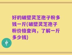 好的破壁灵芝孢子粉多钱一斤(破壁灵芝孢子粉价格查询，了解一斤多少钱)