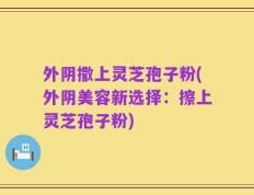 外阴撒上灵芝孢子粉(外阴美容新选择：擦上灵芝孢子粉)