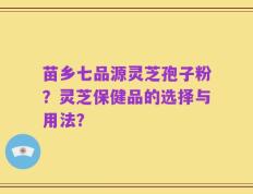 苗乡七品源灵芝孢子粉？灵芝保健品的选择与用法？