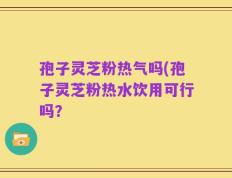 孢子灵芝粉热气吗(孢子灵芝粉热水饮用可行吗？