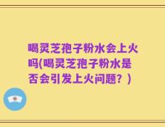喝灵芝孢子粉水会上火吗(喝灵芝孢子粉水是否会引发上火问题？)