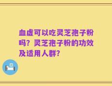血虚可以吃灵芝孢子粉吗？灵芝孢子粉的功效及适用人群？
