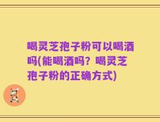 喝灵芝孢子粉可以喝酒吗(能喝酒吗？喝灵芝孢子粉的正确方式)