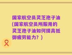 国家航空员灵芝孢子油(国家航空员所服用的灵芝孢子油如何提高抵御疲劳能力？)