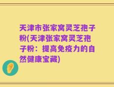 天津市张家窝灵芝孢子粉(天津张家窝灵芝孢子粉：提高免疫力的自然健康宝藏)