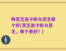 喝灵芝孢子粉与灵芝哪个好(灵芝孢子粉与灵芝，哪个更好？)