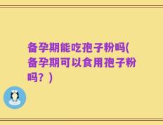 备孕期能吃孢子粉吗(备孕期可以食用孢子粉吗？)