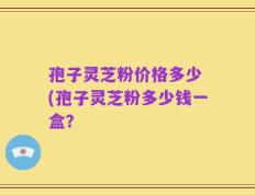 孢子灵芝粉价格多少 (孢子灵芝粉多少钱一盒？