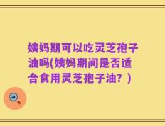 姨妈期可以吃灵芝孢子油吗(姨妈期间是否适合食用灵芝孢子油？)